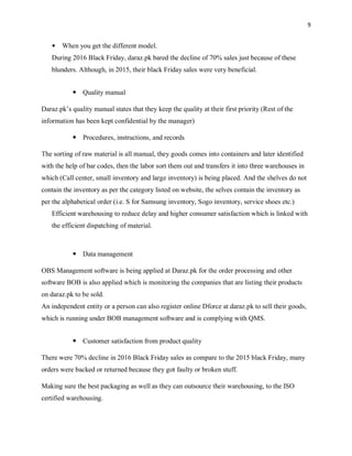 9
 When you get the different model.
During 2016 Black Friday, daraz.pk bared the decline of 70% sales just because of these
blunders. Although, in 2015, their black Friday sales were very beneficial.
 Quality manual
Daraz.pk’s quality manual states that they keep the quality at their first priority (Rest of the
information has been kept confidential by the manager)
 Procedures, instructions, and records
The sorting of raw material is all manual, they goods comes into containers and later identified
with the help of bar codes, then the labor sort them out and transfers it into three warehouses in
which (Call center, small inventory and large inventory) is being placed. And the shelves do not
contain the inventory as per the category listed on website, the selves contain the inventory as
per the alphabetical order (i.e. S for Samsung inventory, Sogo inventory, service shoes etc.)
Efficient warehousing to reduce delay and higher consumer satisfaction which is linked with
the efficient dispatching of material.
 Data management
OBS Management software is being applied at Daraz.pk for the order processing and other
software BOB is also applied which is monitoring the companies that are listing their products
on daraz.pk to be sold.
An independent entity or a person can also register online Dforce at daraz.pk to sell their goods,
which is running under BOB management software and is complying with QMS.
 Customer satisfaction from product quality
There were 70% decline in 2016 Black Friday sales as compare to the 2015 black Friday, many
orders were backed or returned because they got faulty or broken stuff.
Making sure the best packaging as well as they can outsource their warehousing, to the ISO
certified warehousing.
 