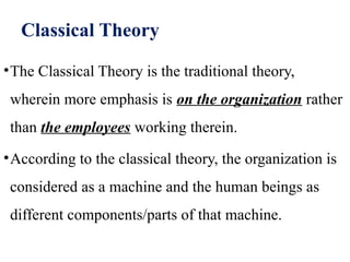 Classical Theory
•The Classical Theory is the traditional theory,
wherein more emphasis is on the organization rather
than the employees working therein.
•According to the classical theory, the organization is
considered as a machine and the human beings as
different components/parts of that machine.
 