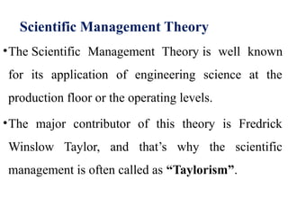 Scientific Management Theory
•The Scientific Management Theory is well known
for its application of engineering science at the
production floor or the operating levels.
•The major contributor of this theory is Fredrick
Winslow Taylor, and that’s why the scientific
management is often called as “Taylorism”.
 