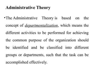 Administrative Theory
•The Administrative Theory is based on the
concept of departmentalization, which means the
different activities to be performed for achieving
the common purpose of the organization should
be identified and be classified into different
groups or departments, such that the task can be
accomplished effectively.
 