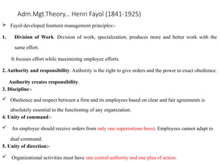 Adm.Mgt.Theory… Henri Fayol (1841-1925)
 Fayol developed fourteen management principles:-
1. Division of Work. Division of work, specialization, produces more and better work with the
same effort.
It focuses effort while maximizing employee efforts.
2. Authority and responsibility. Authority is the right to give orders and the power to exact obedience.
Authority creates responsibility.
3. Discipline:-
 Obedience and respect between a firm and its employees based on clear and fair agreements is
absolutely essential to the functioning of any organization.
4. Unity of command:-
 An employee should receive orders from only one superior(one boss). Employees cannot adapt to
dual command.
5. Unity of direction:-
 Organizational activities must have one central authority and one plan of action.
 