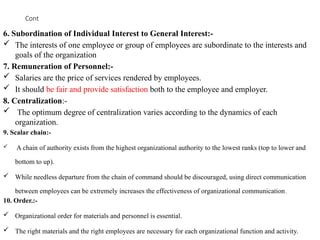 Cont
6. Subordination of Individual Interest to General Interest:-
 The interests of one employee or group of employees are subordinate to the interests and
goals of the organization
7. Remuneration of Personnel:-
 Salaries are the price of services rendered by employees.
 It should be fair and provide satisfaction both to the employee and employer.
8. Centralization:-
 The optimum degree of centralization varies according to the dynamics of each
organization.
9. Scalar chain:-
 A chain of authority exists from the highest organizational authority to the lowest ranks (top to lower and
bottom to up).
 While needless departure from the chain of command should be discouraged, using direct communication
between employees can be extremely increases the effectiveness of organizational communication.
10. Order.:-
 Organizational order for materials and personnel is essential.
 The right materials and the right employees are necessary for each organizational function and activity.
 
