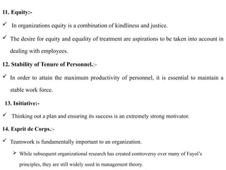 11. Equity:-
 In organizations equity is a combination of kindliness and justice.
 The desire for equity and equality of treatment are aspirations to be taken into account in
dealing with employees.
12. Stability of Tenure of Personnel.:-
 In order to attain the maximum productivity of personnel, it is essential to maintain a
stable work force.
13. Initiative:-
 Thinking out a plan and ensuring its success is an extremely strong motivator.
14. Esprit de Corps.:-
 Teamwork is fundamentally important to an organization.
 While subsequent organizational research has created controversy over many of Fayol’s
principles, they are still widely used in management theory.
 