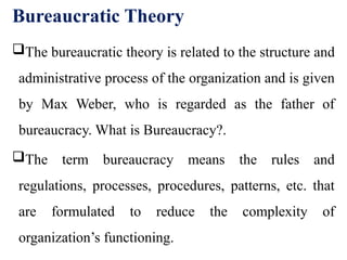 Bureaucratic Theory
The bureaucratic theory is related to the structure and
administrative process of the organization and is given
by Max Weber, who is regarded as the father of
bureaucracy. What is Bureaucracy?.
The term bureaucracy means the rules and
regulations, processes, procedures, patterns, etc. that
are formulated to reduce the complexity of
organization’s functioning.
 
