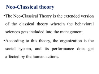 Neo-Classical theory
•The Neo-Classical Theory is the extended version
of the classical theory wherein the behavioral
sciences gets included into the management.
•According to this theory, the organization is the
social system, and its performance does get
affected by the human actions.
 