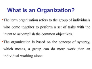 What is an Organization?
•The term organization refers to the group of individuals
who come together to perform a set of tasks with the
intent to accomplish the common objectives.
•The organization is based on the concept of synergy,
which means, a group can do more work than an
individual working alone.
 