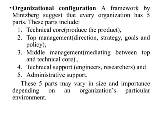•Organizational configuration A framework by
Mintzberg suggest that every organization has 5
parts. These parts include:
1. Technical core(produce the product),
2. Top management(direction, strategy, goals and
policy),
3. Middle management(mediating between top
and technical core) ,
4. Technical support (engineers, researchers) and
5. Administrative support.
These 5 parts may vary in size and importance
depending on an organization’s particular
environment.
 