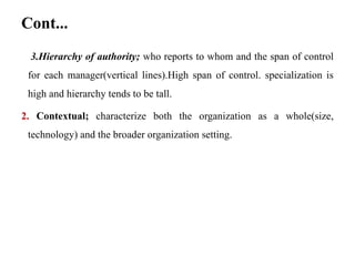 Cont...
3.Hierarchy of authority; who reports to whom and the span of control
for each manager(vertical lines).High span of control. specialization is
high and hierarchy tends to be tall.
2. Contextual; characterize both the organization as a whole(size,
technology) and the broader organization setting.
 