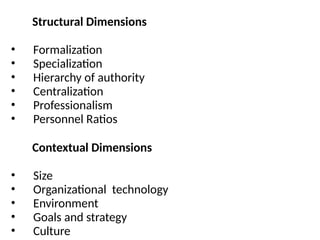 Structural Dimensions
• Formalization
• Specialization
• Hierarchy of authority
• Centralization
• Professionalism
• Personnel Ratios
Contextual Dimensions
• Size
• Organizational technology
• Environment
• Goals and strategy
• Culture
 