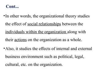 Cont...
•In other words, the organizational theory studies
the effect of social relationships between the
individuals within the organization along with
their actions on the organization as a whole.
•Also, it studies the effects of internal and external
business environment such as political, legal,
cultural, etc. on the organization.
 