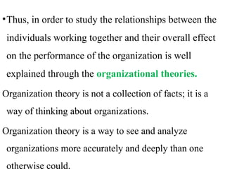 •Thus, in order to study the relationships between the
individuals working together and their overall effect
on the performance of the organization is well
explained through the organizational theories.
Organization theory is not a collection of facts; it is a
way of thinking about organizations.
Organization theory is a way to see and analyze
organizations more accurately and deeply than one
otherwise could.
 