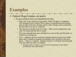 Examples
Federal Mogul (makes car parts)
To get contracts from car manufacturers they:
• Sales rep visits customer to get specs. Hand off specs. to engineer
who designed from scratch, Pick a place to manufacture this design
and use that toolroom, Design sent by mail, Design sent to toolroom,
the part then was sent to customer
• This process typically took 20 weeks. Their worst competitors took
only 10 weeks and the best 6 weeks
• The auto manufacturer gave feedback as soon as they got the parts, so
Federal was losing out.
• Now—engineer goes to customer, designs based on previous similar
parts and a computer program reconfigures the old parts to the new
specs. 3 days to 1 minute. Instead of mail it is all done electronically.
Use any toolroom that is available.
 Twenty-week to 18 days, win rate on new proposals 4 times better,
profitability more than double.
 