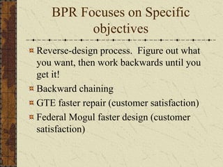 BPR Focuses on Specific
objectives
Reverse-design process. Figure out what
you want, then work backwards until you
get it!
Backward chaining
GTE faster repair (customer satisfaction)
Federal Mogul faster design (customer
satisfaction)
 