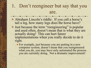 1. Don’t reengineer but say that you
are.
Abraham Lincoln’s riddle: If you call a horse’s
tail a leg, how many legs does the horse have?
Just because the term “reengineering” is popular
and used often, doesn’t mean that is what they are
actually doing! This can hurt future
implementations when you really decide to do it
right.
For example, just because you are putting in a new
computer system, doesn’t mean that you reengineered
what you do, you may have only automated the process
you are currently doing. Not a dramatic improvement!
 