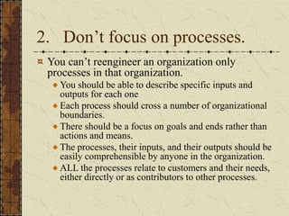2. Don’t focus on processes.
You can’t reengineer an organization only
processes in that organization.
You should be able to describe specific inputs and
outputs for each one
Each process should cross a number of organizational
boundaries.
There should be a focus on goals and ends rather than
actions and means.
The processes, their inputs, and their outputs should be
easily comprehensible by anyone in the organization.
ALL the processes relate to customers and their needs,
either directly or as contributors to other processes.
 