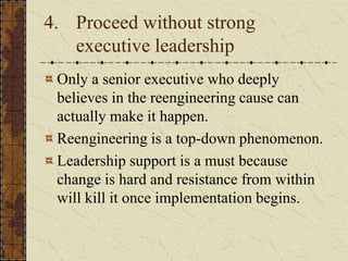4. Proceed without strong
executive leadership
Only a senior executive who deeply
believes in the reengineering cause can
actually make it happen.
Reengineering is a top-down phenomenon.
Leadership support is a must because
change is hard and resistance from within
will kill it once implementation begins.
 