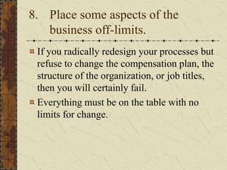 8. Place some aspects of the
business off-limits.
If you radically redesign your processes but
refuse to change the compensation plan, the
structure of the organization, or job titles,
then you will certainly fail.
Everything must be on the table with no
limits for change.
 