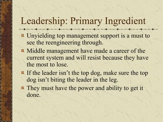 Leadership: Primary Ingredient
Unyielding top management support is a must to
see the reengineering through.
Middle management have made a career of the
current system and will resist because they have
the most to lose.
If the leader isn’t the top dog, make sure the top
dog isn’t biting the leader in the leg.
They must have the power and ability to get it
done.
 