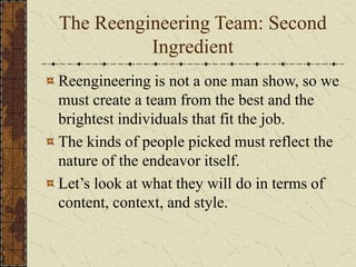 The Reengineering Team: Second
Ingredient
Reengineering is not a one man show, so we
must create a team from the best and the
brightest individuals that fit the job.
The kinds of people picked must reflect the
nature of the endeavor itself.
Let’s look at what they will do in terms of
content, context, and style.
 