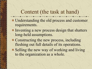 Content (the task at hand)
Understanding the old process and customer
requirements.
Inventing a new process design that shatters
long-held assumptions.
Constructing the new process, including
fleshing out full details of its operations.
Selling the new way of working and living
to the organization as a whole.
 