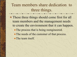 Team members share dedication to
three things.
These three things should come first for all
team members and the management needs
to create the environment that it can happen.
The process that is being reengineered.
The needs of the customer of that process.
The team itself.
 