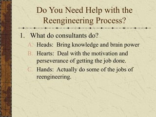 Do You Need Help with the
Reengineering Process?
1. What do consultants do?
A. Heads: Bring knowledge and brain power
B. Hearts: Deal with the motivation and
perseverance of getting the job done.
C. Hands: Actually do some of the jobs of
reengineering.
 