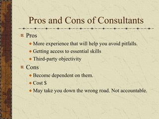 Pros and Cons of Consultants
Pros
More experience that will help you avoid pitfalls.
Getting access to essential skills
Third-party objectivity
Cons
Become dependent on them.
Cost $
May take you down the wrong road. Not accountable.
 