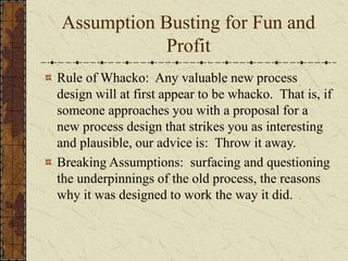 Assumption Busting for Fun and
Profit
Rule of Whacko: Any valuable new process
design will at first appear to be whacko. That is, if
someone approaches you with a proposal for a
new process design that strikes you as interesting
and plausible, our advice is: Throw it away.
Breaking Assumptions: surfacing and questioning
the underpinnings of the old process, the reasons
why it was designed to work the way it did.
 
