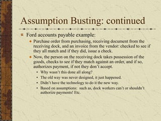 Assumption Busting: continued
Ford accounts payable example:
Purchase order from purchasing, receiving document from the
receiving dock, and an invoice from the vendor: checked to see if
they all match and if they did, issue a check.
Now, the person on the receiving dock takes possession of the
goods, checks to see if they match against an order, and if so,
authorizes payment, if not they don’t accept.
• Why wasn’t this done all along?
• The old way was never designed, it just happened.
• Didn’t have the technology to do it the new way.
• Based on assumptions: such as, dock workers can’t or shouldn’t
authorize payments! Etc.
 
