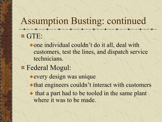 Assumption Busting: continued
GTE:
one individual couldn’t do it all, deal with
customers, test the lines, and dispatch service
technicians.
Federal Mogul:
every design was unique
that engineers couldn’t interact with customers
that a part had to be tooled in the same plant
where it was to be made.
 