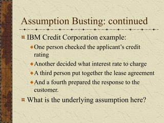 Assumption Busting: continued
IBM Credit Corporation example:
One person checked the applicant’s credit
rating
Another decided what interest rate to charge
A third person put together the lease agreement
And a fourth prepared the response to the
customer.
What is the underlying assumption here?
 
