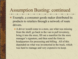 Assumption Busting: continued
Example, a consumer goods maker distributed its
products to retailers through a network of route
drivers.
A driver would come to a store, see what was missing
from the shelf, go back to the van to pull inventory,
bring it into the store, fill out a manifest for the store
manager’s signature, and then send the form to
headquarters for processing and billing. All of this
depended on what was inventoried in the truck, which
was hard to manage and very expensive to keep.
 