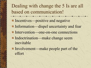 Dealing with change the 5 Is are all
based on communication!
Incentives—positive and negative
Information—dispel uncertainty and fear
Intervention—one-on-one connections
Indoctrination—make change seem
inevitable
Involvement—make people part of the
effort
 