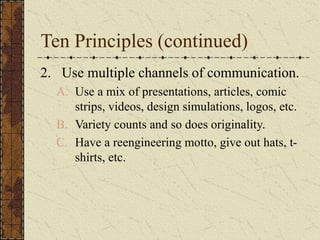 Ten Principles (continued)
2. Use multiple channels of communication.
A. Use a mix of presentations, articles, comic
strips, videos, design simulations, logos, etc.
B. Variety counts and so does originality.
C. Have a reengineering motto, give out hats, t-
shirts, etc.
 