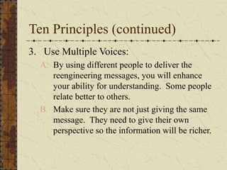 Ten Principles (continued)
3. Use Multiple Voices:
A. By using different people to deliver the
reengineering messages, you will enhance
your ability for understanding. Some people
relate better to others.
B. Make sure they are not just giving the same
message. They need to give their own
perspective so the information will be richer.
 