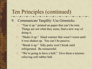 Ten Principles (continued)
9. Communicate Tangibly: Use Gimmicks.
A. “Tear it up.” printed on paper that can’t be torn.
Things are not what they seem, find a new way of
doing it.
B. “Shake it up.” Hand warmer that wasn’t warm until
it was shaken up. You can’t be passive.
C. “Break it up.” Silly putty won’t break until
refrigerated. Be resourceful.
D. “We’re going to have a ball.” Give them a tension-
relieving soft rubber ball.
 