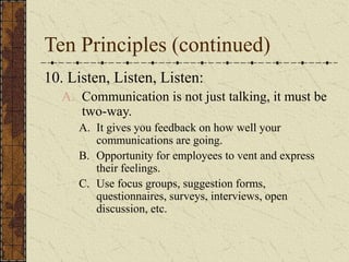 Ten Principles (continued)
10. Listen, Listen, Listen:
A. Communication is not just talking, it must be
two-way.
A. It gives you feedback on how well your
communications are going.
B. Opportunity for employees to vent and express
their feelings.
C. Use focus groups, suggestion forms,
questionnaires, surveys, interviews, open
discussion, etc.
 