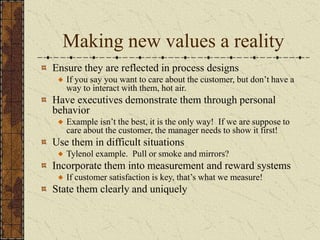 Making new values a reality
Ensure they are reflected in process designs
If you say you want to care about the customer, but don’t have a
way to interact with them, hot air.
Have executives demonstrate them through personal
behavior
Example isn’t the best, it is the only way! If we are suppose to
care about the customer, the manager needs to show it first!
Use them in difficult situations
Tylenol example. Pull or smoke and mirrors?
Incorporate them into measurement and reward systems
If customer satisfaction is key, that’s what we measure!
State them clearly and uniquely
 