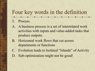 Four key words in the definition
3. Process
A. A business process is a set of interrelated work
activities with inputs and value-added tasks that
produce outputs.
B. Horizontal work flows that cut across
departments or functions
C. Evolution leads to Isolated “Islands” of Activity
D. Sub-optimization might not be good!
 