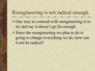 Reengineering is not radical enough.
One way to contend with reengineering is to
try and say it doesn’t go far enough.
Since the reengineering we plan to do is
going to change everything we do, how can
it not be radical?
 