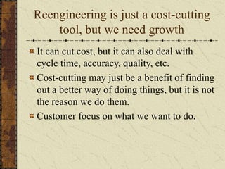 Reengineering is just a cost-cutting
tool, but we need growth
It can cut cost, but it can also deal with
cycle time, accuracy, quality, etc.
Cost-cutting may just be a benefit of finding
out a better way of doing things, but it is not
the reason we do them.
Customer focus on what we want to do.
 