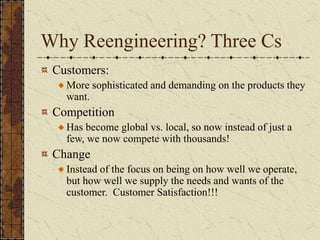 Why Reengineering? Three Cs
Customers:
More sophisticated and demanding on the products they
want.
Competition
Has become global vs. local, so now instead of just a
few, we now compete with thousands!
Change
Instead of the focus on being on how well we operate,
but how well we supply the needs and wants of the
customer. Customer Satisfaction!!!
 