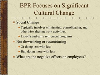 BPR Focuses on Significant
Cultural Change
Social Change
Typically involves eliminating, consolidating, and
otherwise altering work activities.
Layoffs and early retirement programs
Not downsizing or restructuring
Or doing less with less
But, doing more with less
What are the negative effects on employees?
 