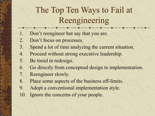 The Top Ten Ways to Fail at
Reengineering
1. Don’t reengineer but say that you are.
2. Don’t focus on processes.
3. Spend a lot of time analyzing the current situation.
4. Proceed without strong executive leadership.
5. Be timid in redesign.
6. Go directly from conceptual design to implementation.
7. Reengineer slowly.
8. Place some aspects of the business off-limits.
9. Adopt a conventional implementation style.
10. Ignore the concerns of your people.
 