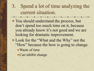 3. Spend a lot of time analyzing the
current situation.
You should understand the process, but
don’t spend too much time on it, because
you already know it’s not good and we are
looking for dramatic improvement.
Look for the “What and the Why” not the
“How” because the how is going to change.
Waste of time
Can inhibit change
 
