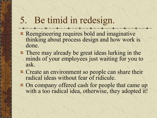 5. Be timid in redesign.
Reengineering requires bold and imaginative
thinking about process design and how work is
done.
There may already be great ideas lurking in the
minds of your employees just waiting for you to
ask.
Create an environment so people can share their
radical ideas without fear of ridicule.
On company offered cash for people that came up
with a too radical idea, otherwise, they adopted it!
 