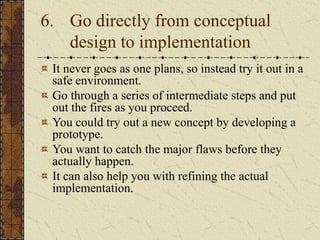 6. Go directly from conceptual
design to implementation
It never goes as one plans, so instead try it out in a
safe environment.
Go through a series of intermediate steps and put
out the fires as you proceed.
You could try out a new concept by developing a
prototype.
You want to catch the major flaws before they
actually happen.
It can also help you with refining the actual
implementation.
 