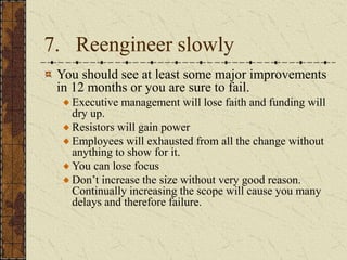 7. Reengineer slowly
You should see at least some major improvements
in 12 months or you are sure to fail.
Executive management will lose faith and funding will
dry up.
Resistors will gain power
Employees will exhausted from all the change without
anything to show for it.
You can lose focus
Don’t increase the size without very good reason.
Continually increasing the scope will cause you many
delays and therefore failure.
 