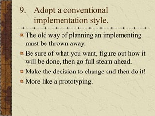 9. Adopt a conventional
implementation style.
The old way of planning an implementing
must be thrown away.
Be sure of what you want, figure out how it
will be done, then go full steam ahead.
Make the decision to change and then do it!
More like a prototyping.
 
