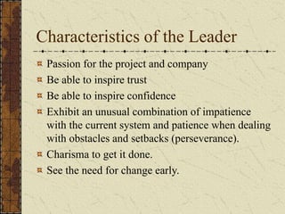 Characteristics of the Leader
Passion for the project and company
Be able to inspire trust
Be able to inspire confidence
Exhibit an unusual combination of impatience
with the current system and patience when dealing
with obstacles and setbacks (perseverance).
Charisma to get it done.
See the need for change early.
 
